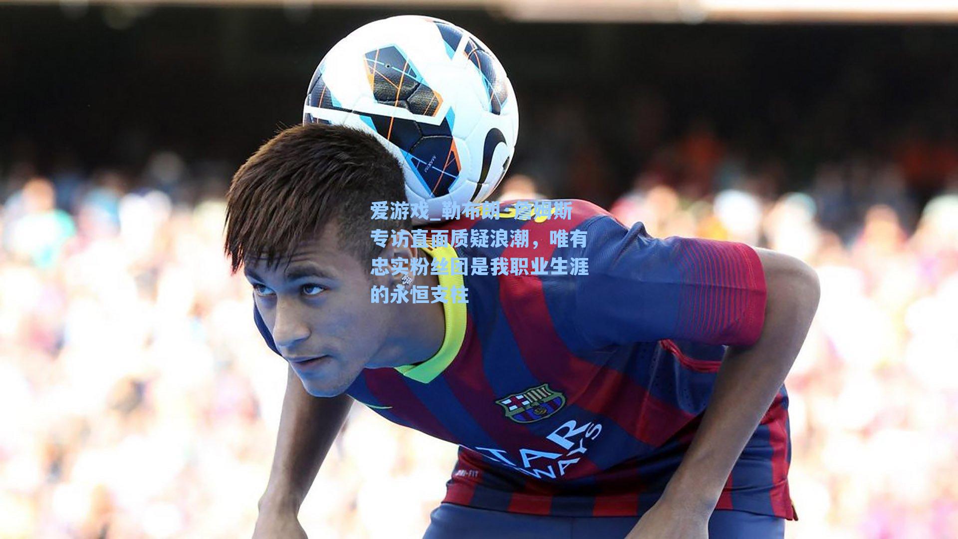 勒布朗·詹姆斯专访直面质疑浪潮，唯有忠实粉丝团是我职业生涯的永恒支柱