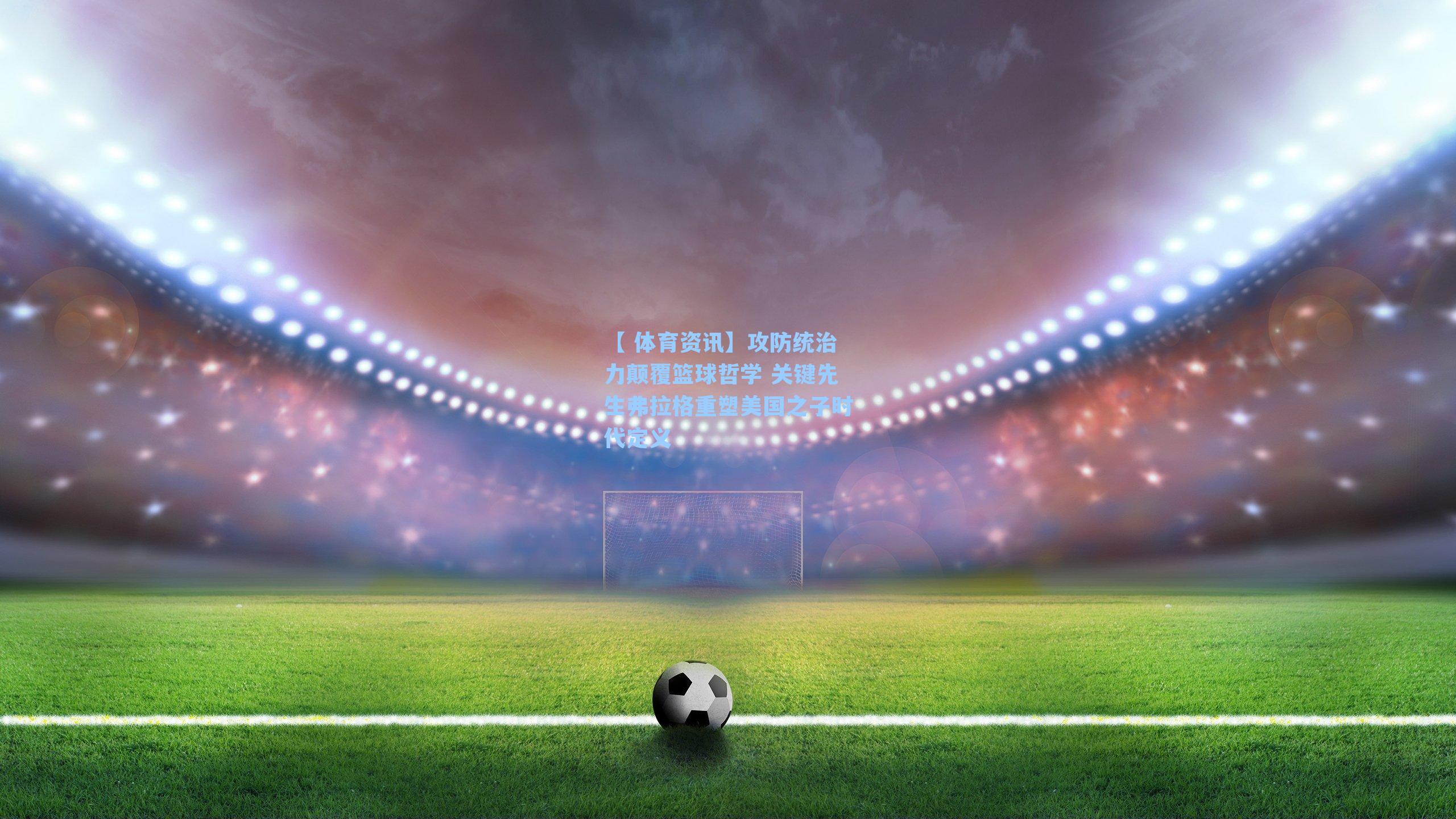 攻防统治力颠覆篮球哲学 关键先生弗拉格重塑美国之子时代定义