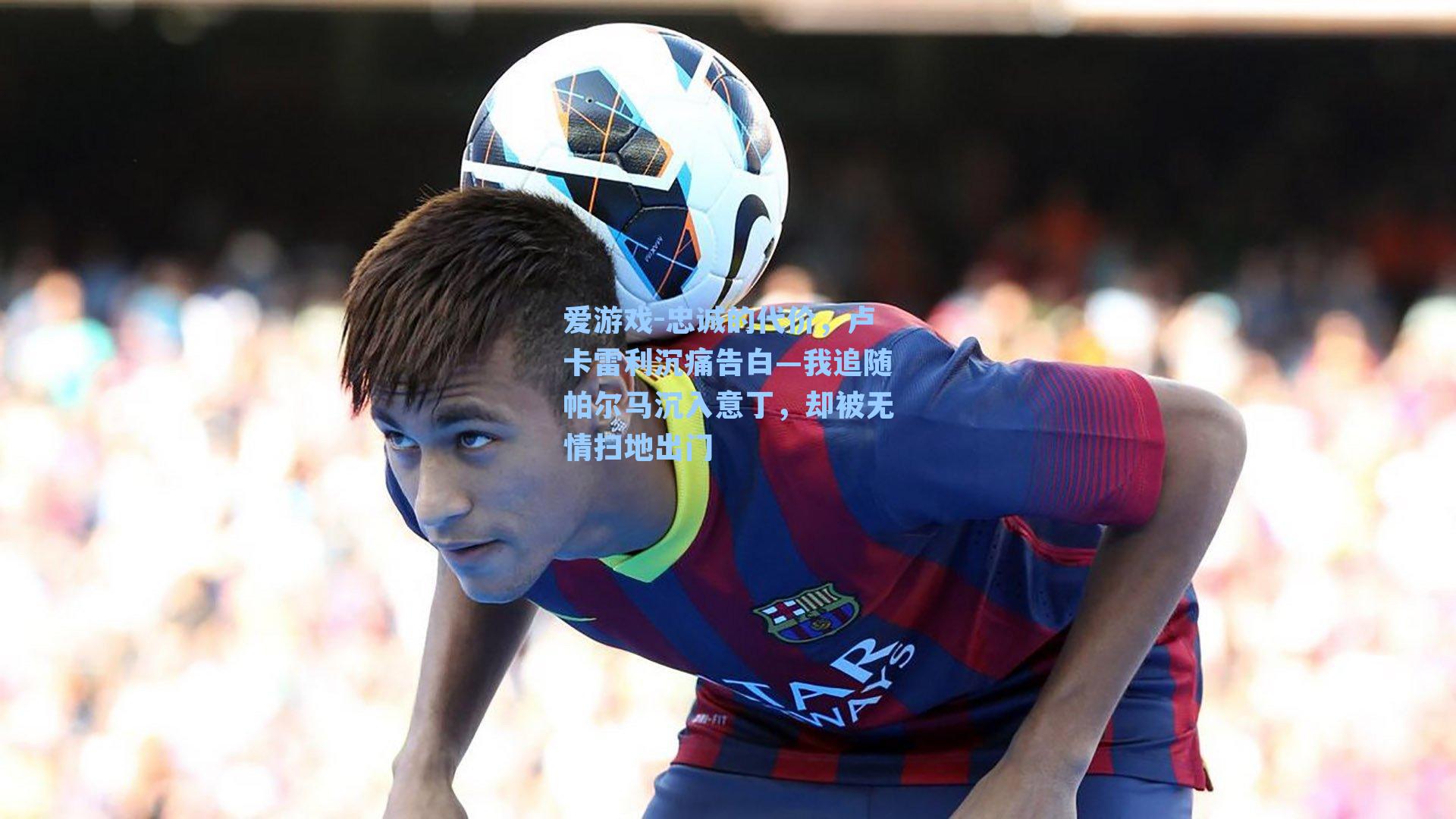 爱游戏-忠诚的代价，卢卡雷利沉痛告白—我追随帕尔马沉入意丁，却被无情扫地出门