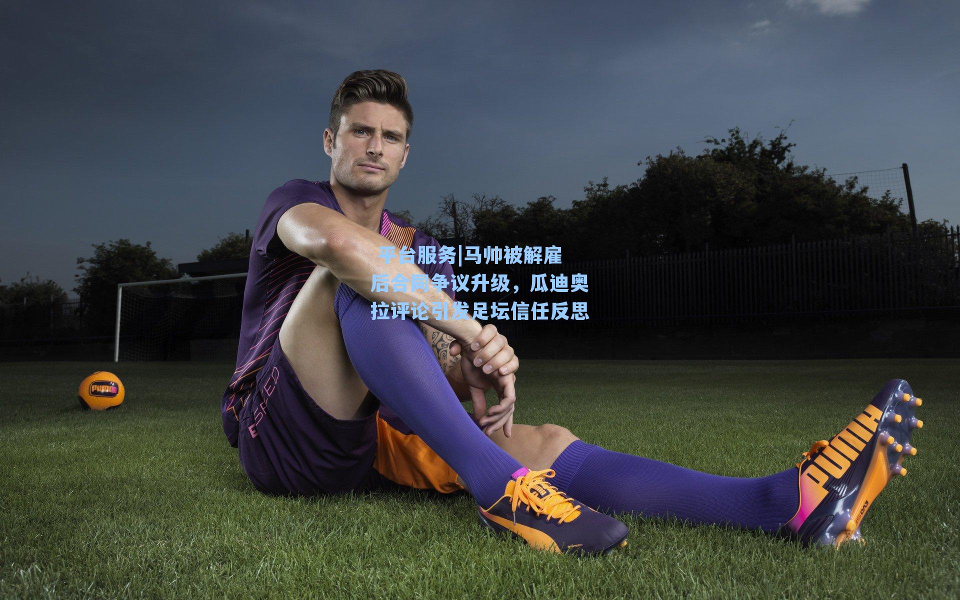  平台服务|马帅被解雇后合同争议升级，瓜迪奥拉评论引发足坛信任反思